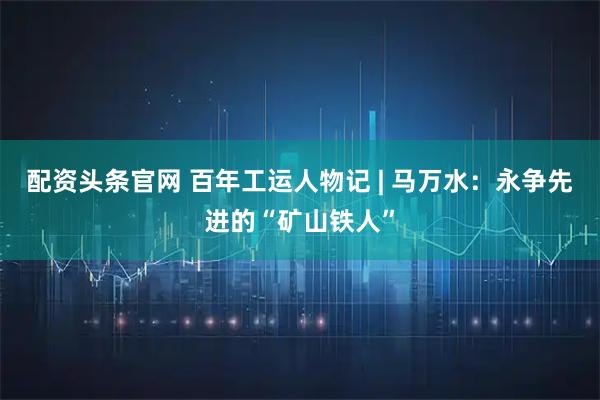 配资头条官网 百年工运人物记 | 马万水：永争先进的“矿山铁人”