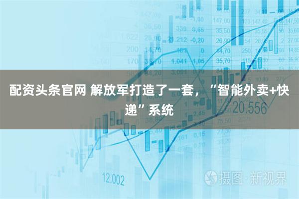 配资头条官网 解放军打造了一套，“智能外卖+快递”系统