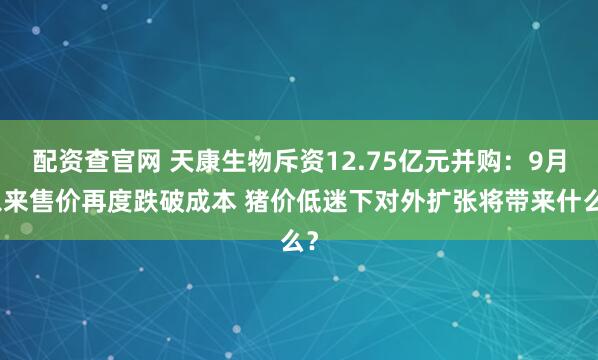 配资查官网 天康生物斥资12.75亿元并购：9月以来售价再度跌破成本 猪价低迷下对外扩张将带来什么？