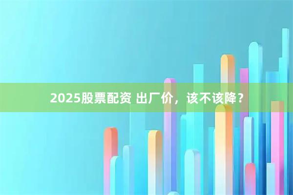 2025股票配资 出厂价，该不该降？