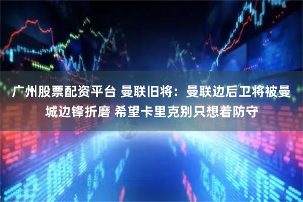 广州股票配资平台 曼联旧将：曼联边后卫将被曼城边锋折磨 希望卡里克别只想着防守