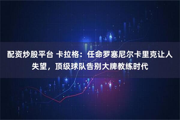 配资炒股平台 卡拉格：任命罗塞尼尔卡里克让人失望，顶级球队告别大牌教练时代