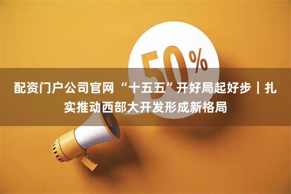 配资门户公司官网 “十五五”开好局起好步｜扎实推动西部大开发形成新格局
