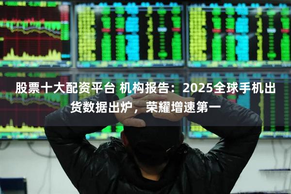 股票十大配资平台 机构报告：2025全球手机出货数据出炉，荣耀增速第一