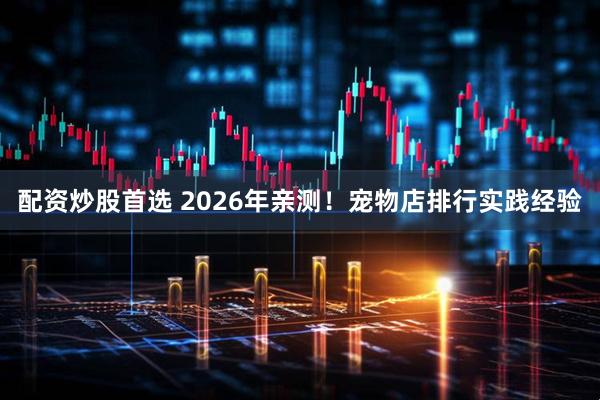 配资炒股首选 2026年亲测！宠物店排行实践经验