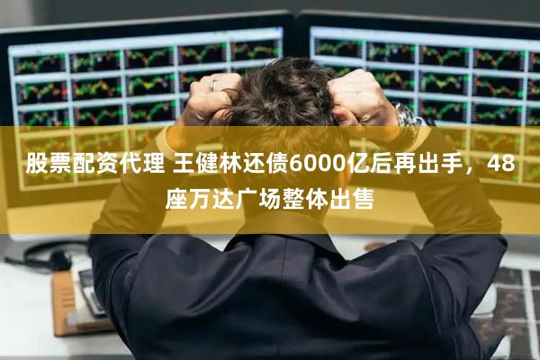 股票配资代理 王健林还债6000亿后再出手，48座万达广场整体出售