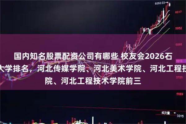国内知名股票配资公司有哪些 校友会2026石家庄市民办大学排名，河北传媒学院、河北美术学院、河北工程技术学院前三
