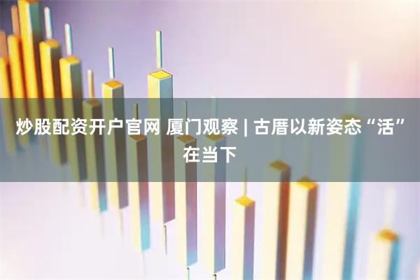 炒股配资开户官网 厦门观察 | 古厝以新姿态“活”在当下