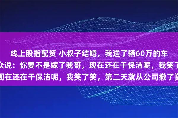 线上股指配资 小叔子结婚，我送了辆60万的车当贺礼，酒席上他却当众说：你要不是嫁了我哥，现在还在干保洁呢，我笑了笑，第二天就从公司撤了资