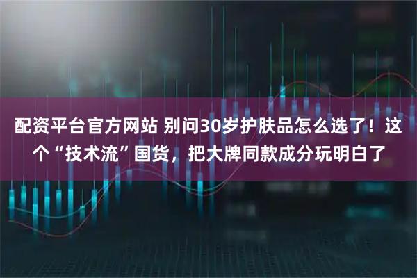 配资平台官方网站 别问30岁护肤品怎么选了！这个“技术流”国货，把大牌同款成分玩明白了