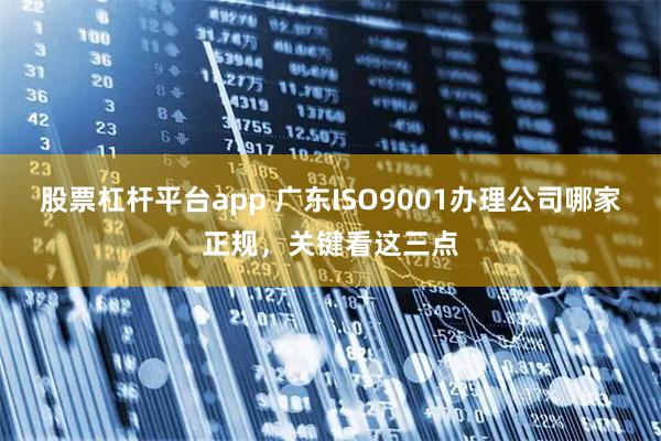 股票杠杆平台app 广东ISO9001办理公司哪家正规，关键看这三点