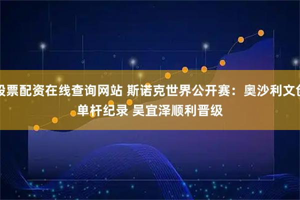 股票配资在线查询网站 斯诺克世界公开赛：奥沙利文创单杆纪录 吴宜泽顺利晋级